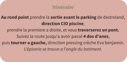 Itinéraire Au rond point prendre la sortie avant le parking de destreland,  direction CIO piscine,  prendre la premiere a droite, et vous traverserez un pont.  Suivez la route jusqu'a avoir passé 4 dos d'anes,  puis tourner a gauche, direction pressing crèche Eva benjamin.  L'épicerie se trouve a l'angle du batiment.